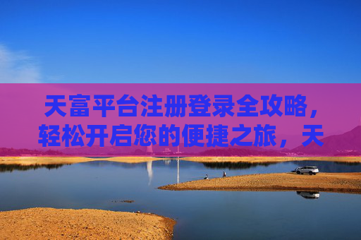 天富平台注册登录全攻略，轻松开启您的便捷之旅，天富平台注册登录全攻略，轻松开启便捷之旅