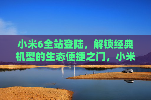 小米6全站登陆，解锁经典机型的生态便捷之门，小米6全站登陆，解锁经典机型生态便捷之门