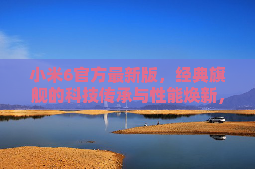 小米6官方最新版，经典旗舰的科技传承与性能焕新，小米6官方最新版，经典旗舰科技传承与性能焕新