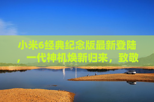 小米6经典纪念版最新登陆,一代神机焕新归来,致敬七年青春记忆,小米6经典纪念版焕新归来,致敬七年青春记忆 小米6经典纪念版最新登陆,一代神机焕新归来,致敬七年青春记忆,小米6经典纪念版焕新归来,致敬七年青春记忆