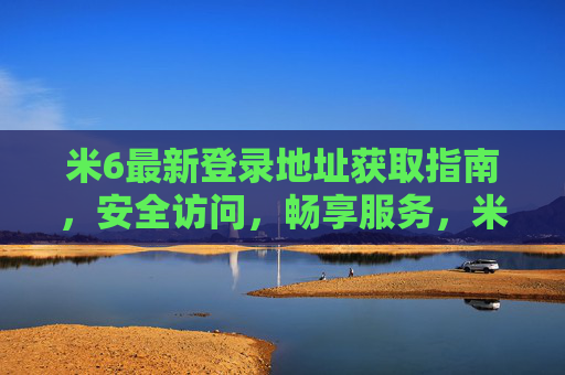 米6最新登录地址获取指南，安全访问，畅享服务，米6最新登录地址获取指南，安全访问畅享服务
