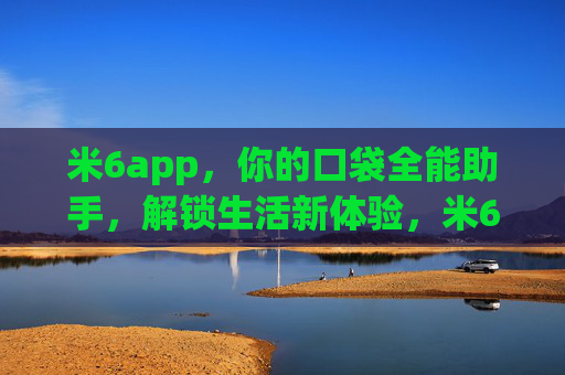 米6app，你的口袋全能助手，解锁生活新体验，米6app，口袋全能助手，解锁生活新体验