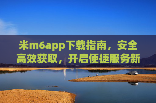 米m6app下载指南,安全高效获取,开启便捷服务新体验,米m6app下载指南,安全高效,开启便捷新体验 米m6app下载指南,安全高效获取,开启便捷服务新体验,米m6app下载指南,安全高效,开启便捷新体验