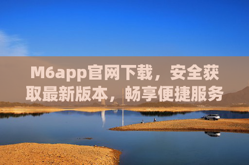 M6app官网下载，安全获取最新版本，畅享便捷服务，M6app官网下载，安全获取最新版本，畅享便捷服务