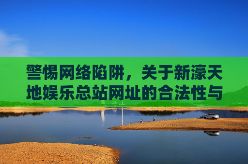 警惕网络陷阱，关于新濠天地娱乐总站网址的合法性与安全警示，警惕新濠天地娱乐总站网址陷阱，合法性与安全警示