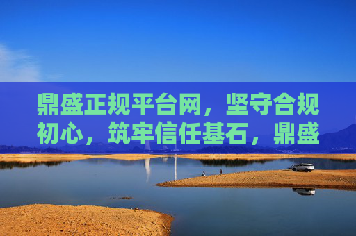 鼎盛正规平台网,坚守合规初心,筑牢信任基石,鼎盛正规平台网,坚守合规初心,筑牢信任基石 鼎盛正规平台网,坚守合规初心,筑牢信任基石,鼎盛正规平台网,坚守合规初心,筑牢信任基石