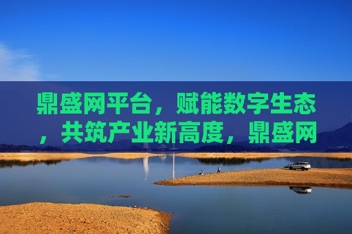 鼎盛网平台,赋能数字生态,共筑产业新高度,鼎盛网平台,赋能数字生态共筑产业新高度 鼎盛网平台,赋能数字生态,共筑产业新高度,鼎盛网平台,赋能数字生态共筑产业新高度