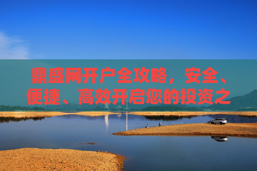 鼎盛网开户全攻略,安全、便捷、高效开启您的投资之旅,鼎盛网开户全攻略,安全便捷高效开启投资之旅 鼎盛网开户全攻略,安全、便捷、高效开启您的投资之旅,鼎盛网开户全攻略,安全便捷高效开启投资之旅