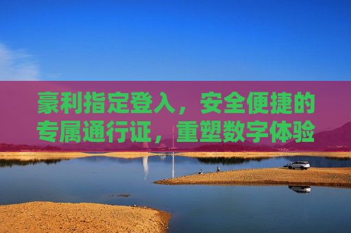 豪利指定登入，安全便捷的专属通行证，重塑数字体验新标准，豪利指定登入，安全便捷的专属通行证，重塑数字体验新标准