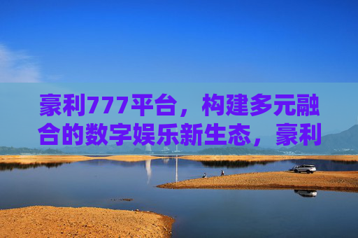 豪利777平台,构建多元融合的数字娱乐新生态,豪利777,构建多元融合的数字娱乐新生态 豪利777平台,构建多元融合的数字娱乐新生态,豪利777,构建多元融合的数字娱乐新生态