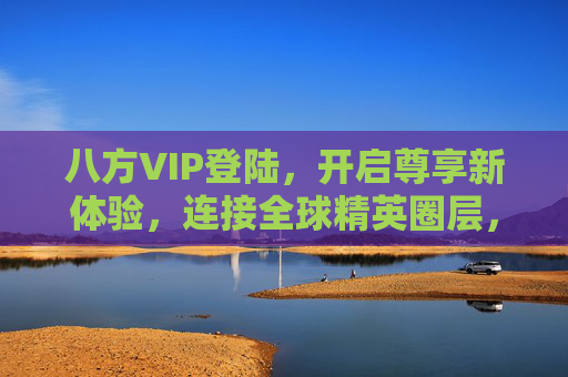 八方VIP登陆,开启尊享新体验,连接全球精英圈层,八方VIP启幕,尊享全球精英圈层新体验 八方VIP登陆,开启尊享新体验,连接全球精英圈层,八方VIP启幕,尊享全球精英圈层新体验