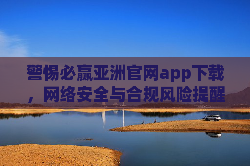 警惕必赢亚洲官网app下载,网络安全与合规风险提醒,警惕必赢亚洲官网app下载,网络安全与合规风险警示 警惕必赢亚洲官网app下载,网络安全与合规风险提醒,警惕必赢亚洲官网app下载,网络安全与合规风险警示