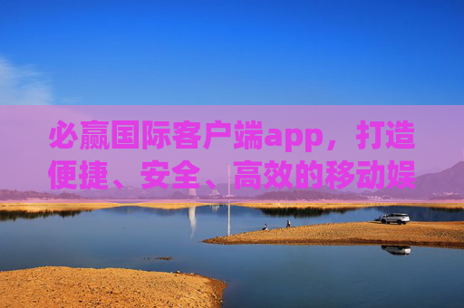 必赢国际客户端app，打造便捷、安全、高效的移动娱乐新体验，必赢国际客户端，便捷安全高效的移动娱乐新体验
