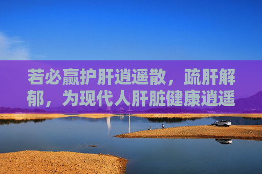 若必赢护肝逍遥散，疏肝解郁，为现代人肝脏健康逍遥护航，若必赢护肝逍遥散，疏肝解郁，为现代人肝脏健康逍遥护航