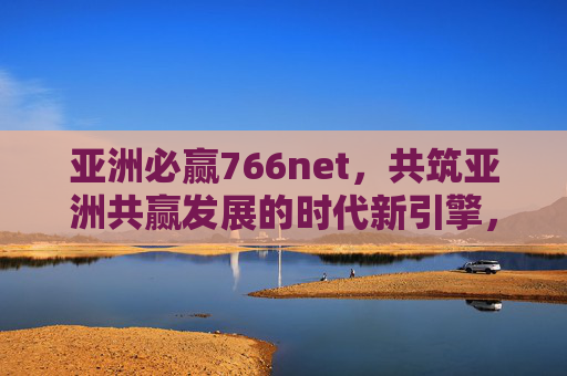 亚洲必赢766net,共筑亚洲共赢发展的时代新引擎,亚洲必赢766net,共筑亚洲共赢发展的时代新引擎 亚洲必赢766net,共筑亚洲共赢发展的时代新引擎,亚洲必赢766net,共筑亚洲共赢发展的时代新引擎