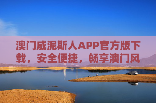 澳门威泥斯人APP官方版下载,安全便捷,畅享澳门风情一站式体验,澳门威泥斯人APP官方版下载,安全便捷,一站式畅享澳门风情 澳门威泥斯人APP官方版下载,安全便捷,畅享澳门风情一站式体验,澳门威泥斯人APP官方版下载,安全便捷,一站式畅享澳门风情