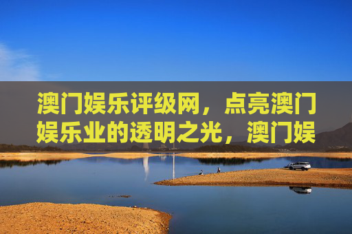 澳门娱乐评级网，点亮澳门娱乐业的透明之光，澳门娱乐评级网，点亮行业透明之光