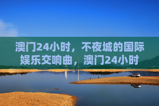 澳门24小时,不夜城的国际娱乐交响曲,澳门24小时,不夜城国际娱乐交响曲 澳门24小时,不夜城的国际娱乐交响曲,澳门24小时,不夜城国际娱乐交响曲