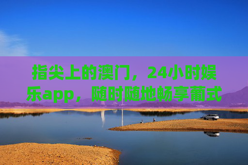 指尖上的澳门,24小时娱乐app,随时随地畅享葡式风情与狂欢,指尖澳门24小时,畅玩葡式风情与狂欢 指尖上的澳门,24小时娱乐app,随时随地畅享葡式风情与狂欢,指尖澳门24小时,畅玩葡式风情与狂欢