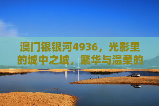澳门银银河4936,光影里的城中之城,繁华与温柔的共生,光影城中之城,繁华与温柔的共生 澳门银银河4936,光影里的城中之城,繁华与温柔的共生,光影城中之城,繁华与温柔的共生