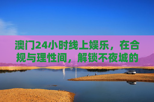 澳门24小时线上娱乐,在合规与理性间,解锁不夜城的数字新体验,澳门24小时线上娱乐,合规理性解锁数字新夜城 澳门24小时线上娱乐,在合规与理性间,解锁不夜城的数字新体验,澳门24小时线上娱乐,合规理性解锁数字新夜城