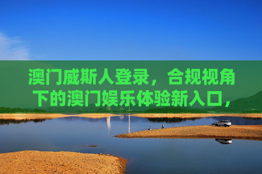 澳门威斯人登录,合规视角下的澳门娱乐体验新入口,澳门威斯人登录,合规视角下的澳门娱乐新入口 澳门威斯人登录,合规视角下的澳门娱乐体验新入口,澳门威斯人登录,合规视角下的澳门娱乐新入口