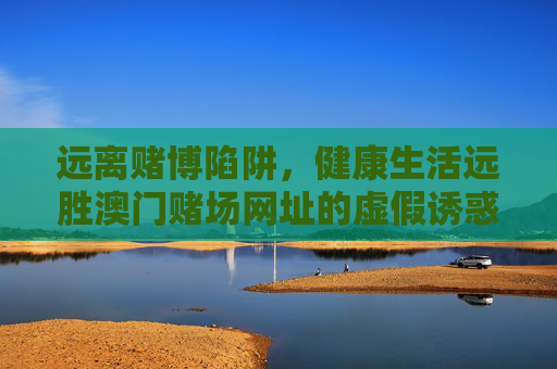 远离赌博陷阱,健康生活远胜澳门赌场网址的虚假诱惑,远离赌博陷阱,健康生活远胜澳门赌场虚假诱惑 远离赌博陷阱,健康生活远胜澳门赌场网址的虚假诱惑,远离赌博陷阱,健康生活远胜澳门赌场虚假诱惑