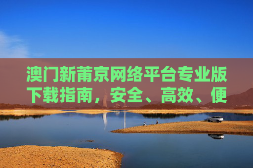 澳门新莆京网络平台专业版下载指南,安全、高效、便捷的官方入口,澳门新莆京网络平台专业版下载指南,安全高效便捷的官方入口 澳门新莆京网络平台专业版下载指南,安全、高效、便捷的官方入口,澳门新莆京网络平台专业版下载指南,安全高效便捷的官方入口