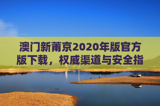 澳门新莆京2020年版官方版下载，权威渠道与安全指南，澳门新莆京2020年版官方版下载，权威渠道与安全指南