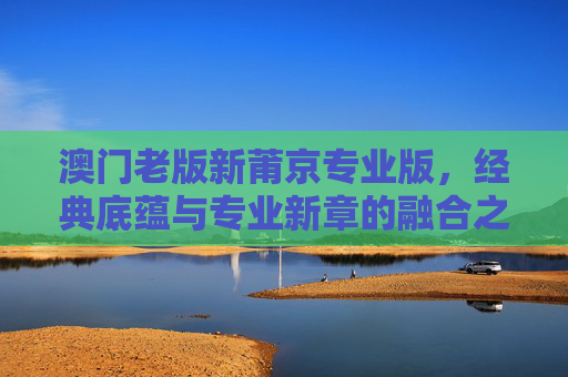 澳门老版新莆京专业版,经典底蕴与专业新章的融合之旅,澳门新莆京,经典底蕴与专业新章的融合 澳门老版新莆京专业版,经典底蕴与专业新章的融合之旅,澳门新莆京,经典底蕴与专业新章的融合