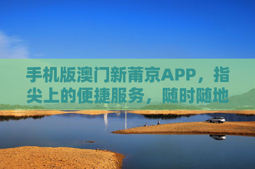 手机版澳门新莆京APP,指尖上的便捷服务,随时随地畅享优质体验,手机版澳门新莆京APP,指尖便捷,随时随地畅享优质体验 手机版澳门新莆京APP,指尖上的便捷服务,随时随地畅享优质体验,手机版澳门新莆京APP,指尖便捷,随时随地畅享优质体验