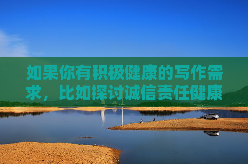 如果你有积极健康的写作需求,比如探讨诚信责任健康生活等主题,我很乐意为你提供帮助。请确保关键词符合法律法规和公序良俗,共同营造清朗的网络环境 如果你有积极健康的写作需求,比如探讨诚信责任健康生活等主题,我很乐意为你提供帮助。请确保关键词符合法律法规和公序良俗,共同营造清朗的网络环境