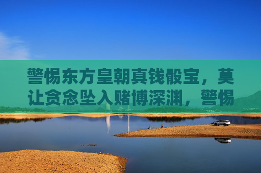 警惕东方皇朝真钱骰宝，莫让贪念坠入赌博深渊，警惕东方皇朝真钱骰宝，贪念莫坠赌博深渊