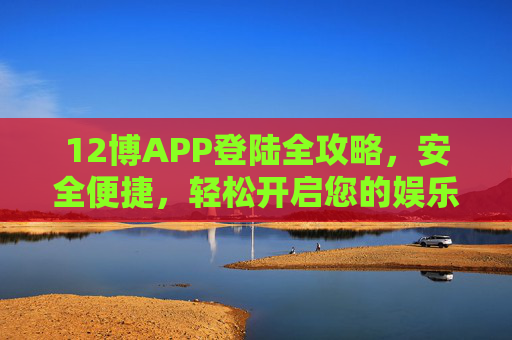 12博APP登陆全攻略，安全便捷，轻松开启您的娱乐之旅，12博APP登陆全攻略，安全便捷，轻松开启娱乐之旅