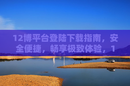 12博平台登陆下载指南,安全便捷,畅享极致体验,12博平台安全便捷登陆下载指南,畅享极致体验 12博平台登陆下载指南,安全便捷,畅享极致体验,12博平台安全便捷登陆下载指南,畅享极致体验