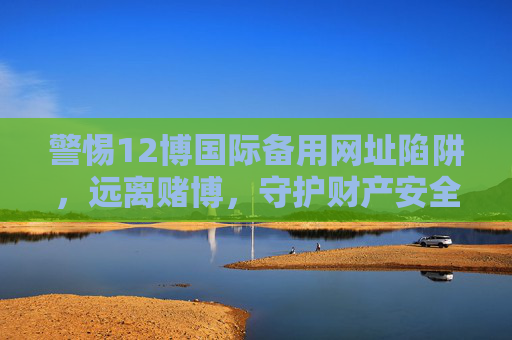 警惕12博国际备用网址陷阱,远离赌博,守护财产安全,警惕12博国际备用网址赌博陷阱,守护财产安全 警惕12博国际备用网址陷阱,远离赌博,守护财产安全,警惕12博国际备用网址赌博陷阱,守护财产安全