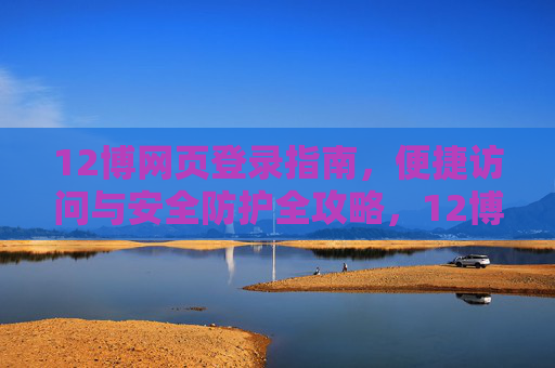 12博网页登录指南,便捷访问与安全防护全攻略,12博网页登录,便捷访问与安全防护全攻略 12博网页登录指南,便捷访问与安全防护全攻略,12博网页登录,便捷访问与安全防护全攻略