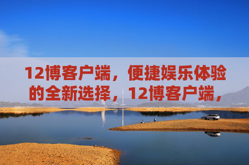 12博客户端,便捷娱乐体验的全新选择,12博客户端,便捷娱乐的全新选择 12博客户端,便捷娱乐体验的全新选择,12博客户端,便捷娱乐的全新选择