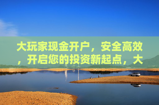 大玩家现金开户,安全高效,开启您的投资新起点,大玩家现金开户,安全高效,开启投资新起点 大玩家现金开户,安全高效,开启您的投资新起点,大玩家现金开户,安全高效,开启投资新起点