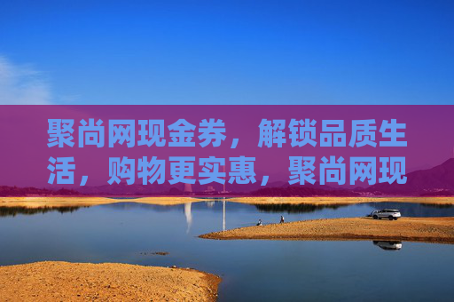聚尚网现金券,解锁品质生活,购物更实惠,聚尚网现金券,解锁品质生活,购物更实惠 聚尚网现金券,解锁品质生活,购物更实惠,聚尚网现金券,解锁品质生活,购物更实惠