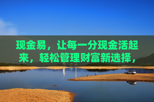 现金易,让每一分现金活起来,轻松管理财富新选择,现金易,让每一分现金活起来,轻松管理财富新选择 现金易,让每一分现金活起来,轻松管理财富新选择,现金易,让每一分现金活起来,轻松管理财富新选择