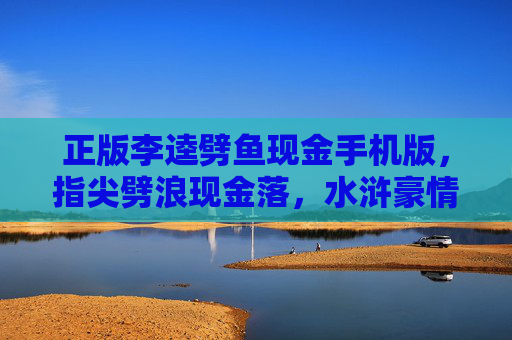 正版李逵劈鱼现金手机版，指尖劈浪现金落，水浒豪情掌中燃！正版李逵劈鱼现金手机版，指尖劈浪水浒豪情