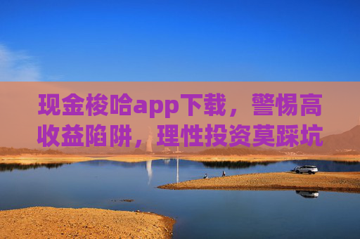 现金梭哈app下载,警惕高收益陷阱,理性投资莫踩坑,警惕现金梭哈app高收益陷阱,理性投资莫踩坑 现金梭哈app下载,警惕高收益陷阱,理性投资莫踩坑,警惕现金梭哈app高收益陷阱,理性投资莫踩坑