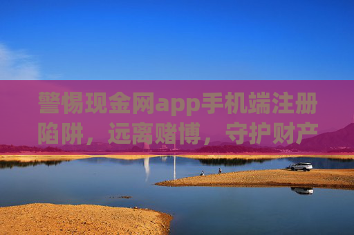 警惕现金网app手机端注册陷阱，远离赌博，守护财产安全，警惕现金网app手机端注册陷阱，远离赌博守护财产安全
