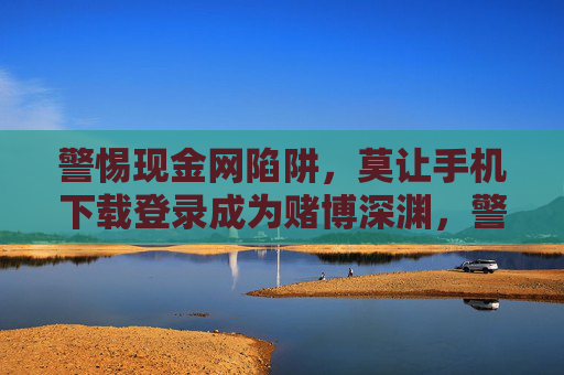 警惕现金网陷阱,莫让手机下载登录成为赌博深渊,警惕现金网陷阱,手机下载登录勿陷赌博深渊 警惕现金网陷阱,莫让手机下载登录成为赌博深渊,警惕现金网陷阱,手机下载登录勿陷赌博深渊