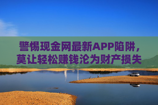 警惕现金网最新APP陷阱,莫让轻松赚钱沦为财产损失与法律风险,警惕现金网最新APP陷阱,轻松赚钱背后的财产损失与法律风险 警惕现金网最新APP陷阱,莫让轻松赚钱沦为财产损失与法律风险,警惕现金网最新APP陷阱,轻松赚钱背后的财产损失与法律风险