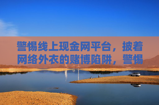 警惕线上现金网平台，披着网络外衣的赌博陷阱，警惕线上现金网平台，披网络外衣的赌博陷阱