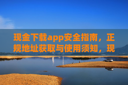 现金下载app安全指南,正规地址获取与使用须知,现金下载app安全指南,正规地址获取与使用须知 现金下载app安全指南,正规地址获取与使用须知,现金下载app安全指南,正规地址获取与使用须知