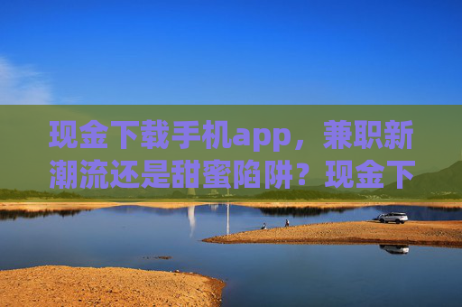 现金下载手机app,兼职新潮流还是甜蜜陷阱?现金下载手机app,兼职新潮流还是甜蜜陷阱? 现金下载手机app,兼职新潮流还是甜蜜陷阱?现金下载手机app,兼职新潮流还是甜蜜陷阱?
