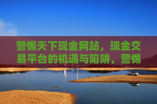 警惕天下现金网站,现金交易平台的机遇与陷阱,警惕现金交易平台的机遇与陷阱 警惕天下现金网站,现金交易平台的机遇与陷阱,警惕现金交易平台的机遇与陷阱